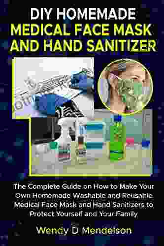 DIY HOMEMADE MEDICAL FACE MASK AND HAND SANITIZER: The Complete Guide On How To Make Your Own Homemade Washable And Reusable Medical Face Mask And Hand Sanitizers To Protect Yourself And Your Family