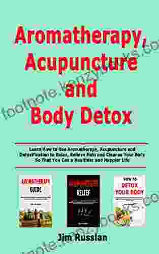 Aromatherapy Acupuncture and Body Detox: Learn How to Use Aromatherapy Acupuncture and Detoxification to Relax Relieve Pain and Cleanse Your Body So That You Can a Healthier and Happier Life