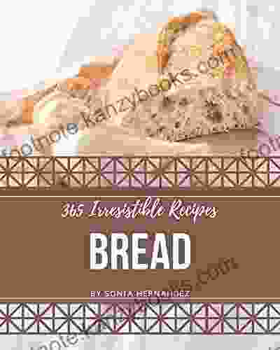 365 Irresistible Bread Recipes: A Must Have Bread Cookbook For Everyone